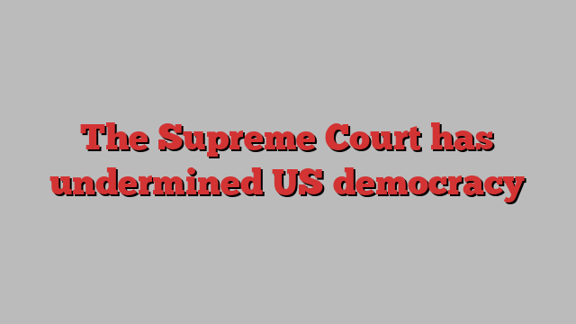 The Supreme Court has undermined US democracy