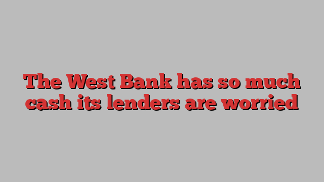 The West Bank has so much cash its lenders are worried