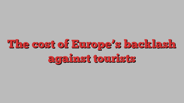 The cost of Europe’s backlash against tourists