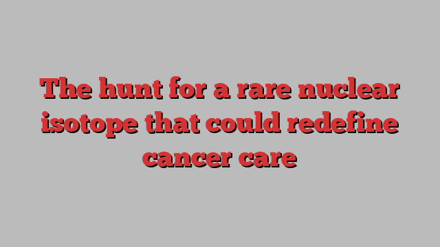 The hunt for a rare nuclear isotope that could redefine cancer care