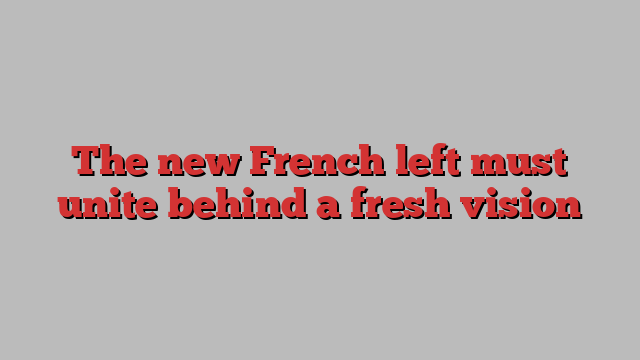 The new French left must unite behind a fresh vision