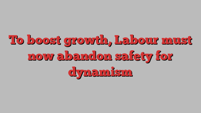 To boost growth, Labour must now abandon safety for dynamism