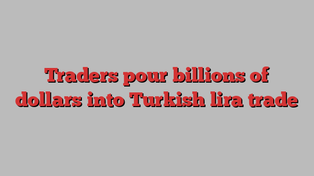 Traders pour billions of dollars into Turkish lira trade