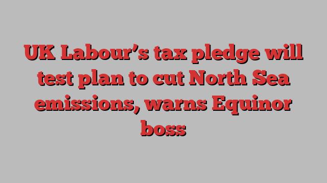 UK Labour’s tax pledge will test plan to cut North Sea emissions, warns Equinor boss