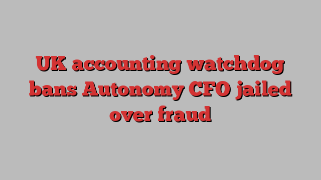 UK accounting watchdog bans Autonomy CFO jailed over fraud