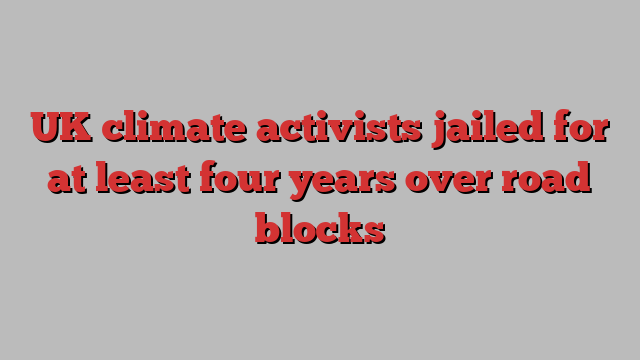 UK climate activists jailed for at least four years over road blocks