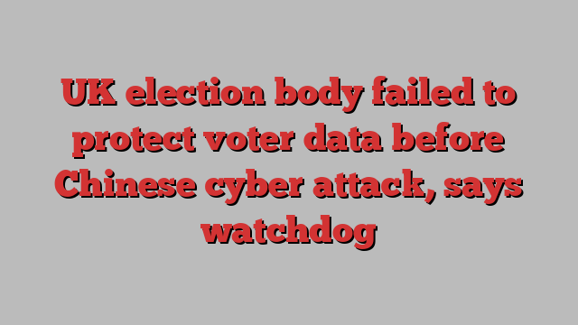 UK election body failed to protect voter data before Chinese cyber attack, says watchdog