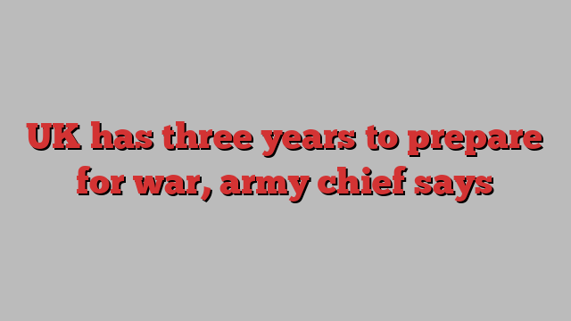 UK has three years to prepare for war, army chief says