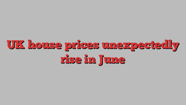 UK house prices unexpectedly rise in June