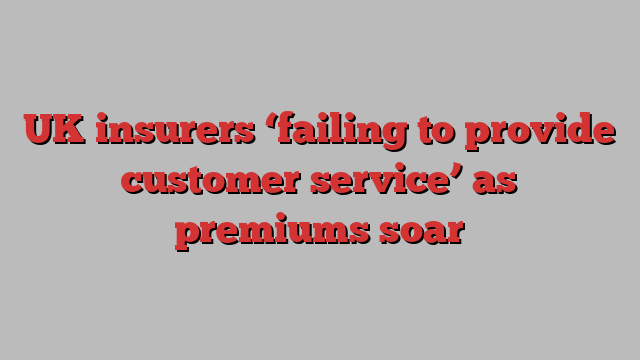 UK insurers ‘failing to provide customer service’ as premiums soar