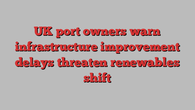 UK port owners warn infrastructure improvement delays threaten renewables shift