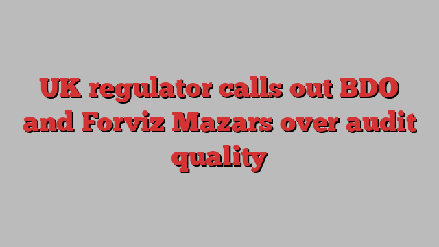 UK regulator calls out BDO and Forviz Mazars over audit quality