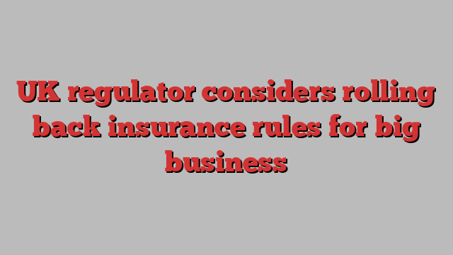 UK regulator considers rolling back insurance rules for big business