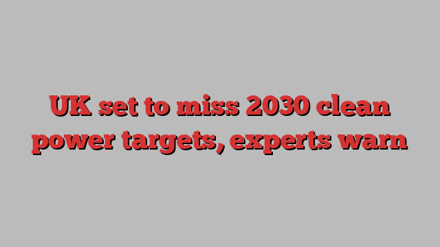 UK set to miss 2030 clean power targets, experts warn