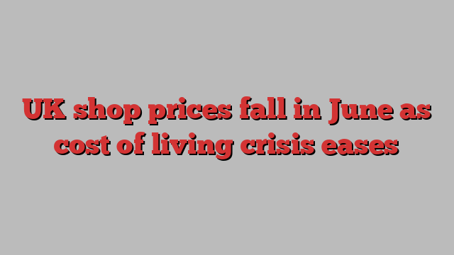 UK shop prices fall in June as cost of living crisis eases