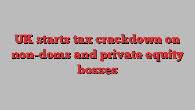 UK starts tax crackdown on non-doms and private equity bosses