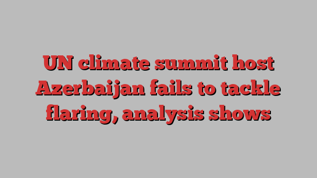 UN climate summit host Azerbaijan fails to tackle flaring, analysis shows