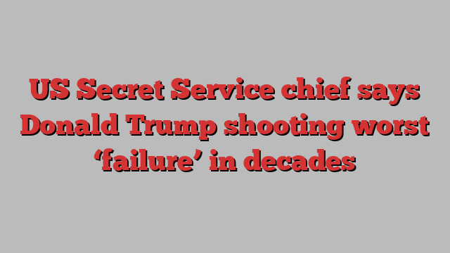 US Secret Service chief says Donald Trump shooting worst ‘failure’ in decades