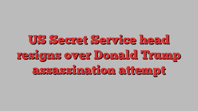 US Secret Service head resigns over Donald Trump assassination attempt