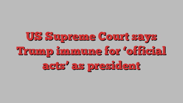 US Supreme Court says Trump immune for ‘official acts’ as president