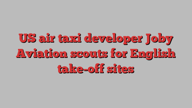 US air taxi developer Joby Aviation scouts for English take-off sites