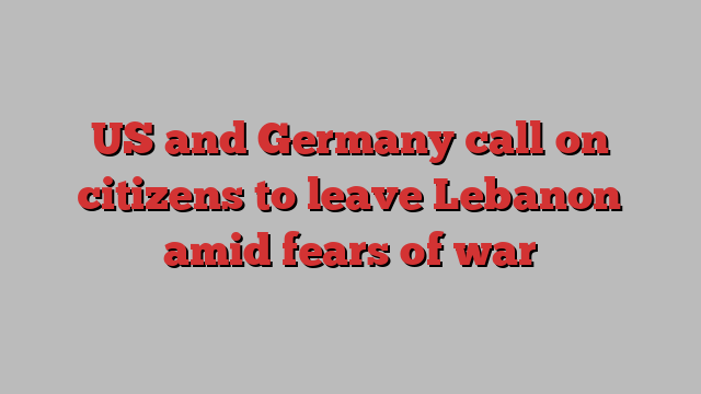 US and Germany call on citizens to leave Lebanon amid fears of war