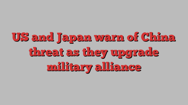 US and Japan warn of China threat as they upgrade military alliance