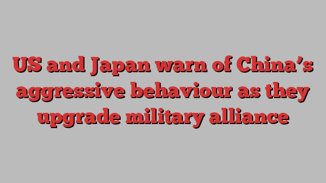 US and Japan warn of China’s aggressive behaviour as they upgrade military alliance