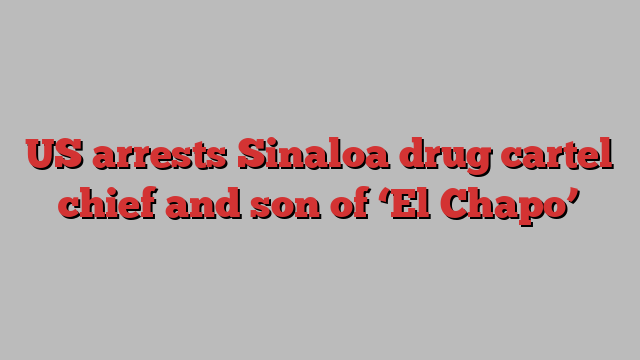 US arrests Sinaloa drug cartel chief and son of ‘El Chapo’