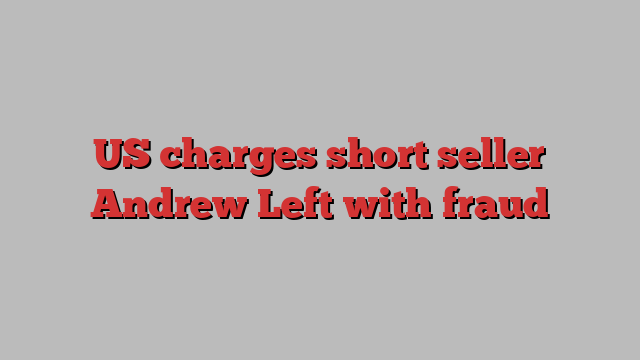 US charges short seller Andrew Left with fraud