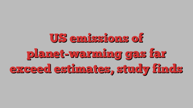 US emissions of planet-warming gas far exceed estimates, study finds