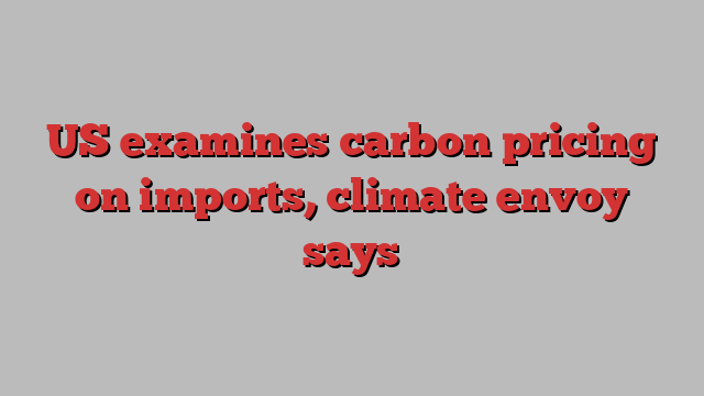 US examines carbon pricing on imports, climate envoy says