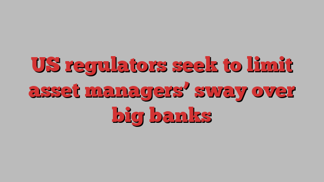 US regulators seek to limit asset managers’ sway over big banks