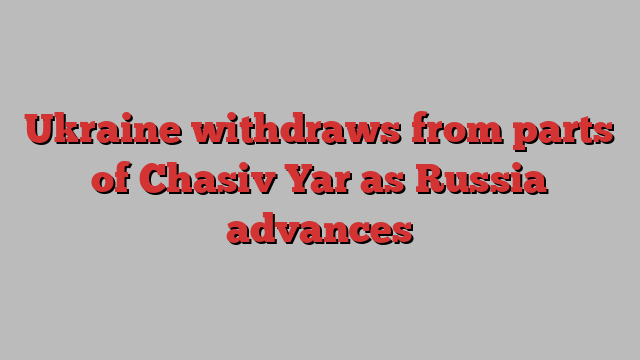 Ukraine withdraws from parts of Chasiv Yar as Russia advances