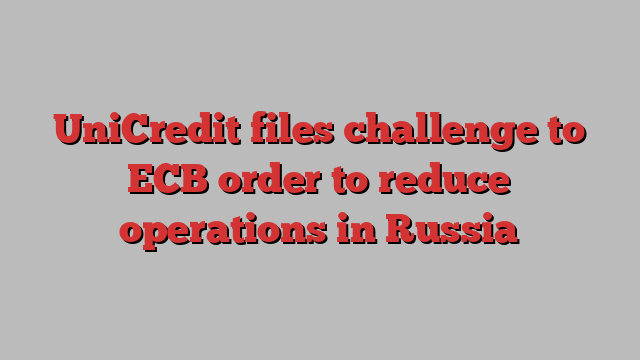 UniCredit files challenge to ECB order to reduce operations in Russia