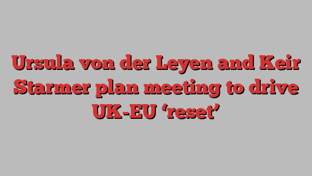 Ursula von der Leyen and Keir Starmer plan meeting to drive UK-EU ‘reset’