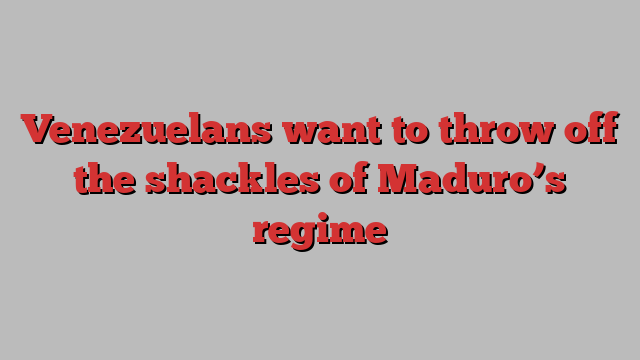 Venezuelans want to throw off the shackles of Maduro’s regime