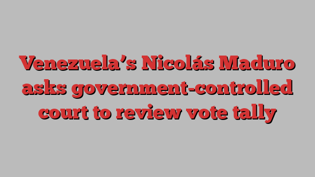 Venezuela’s Nicolás Maduro asks government-controlled court to review vote tally