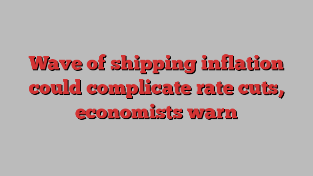 Wave of shipping inflation could complicate rate cuts, economists warn