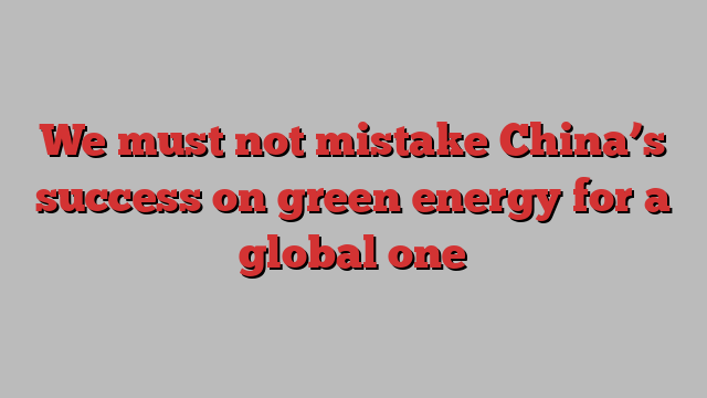 We must not mistake China’s success on green energy for a global one