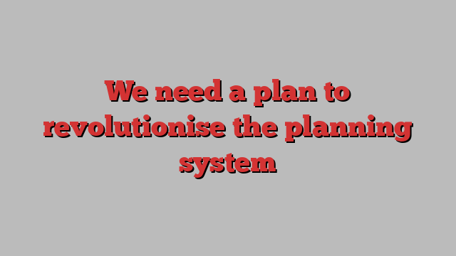 We need a plan to revolutionise the planning system