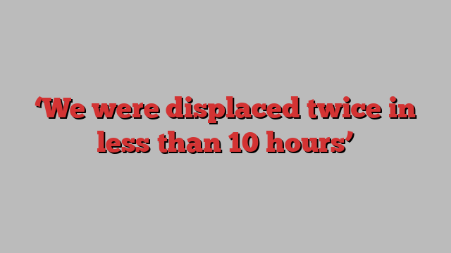 ‘We were displaced twice in less than 10 hours’