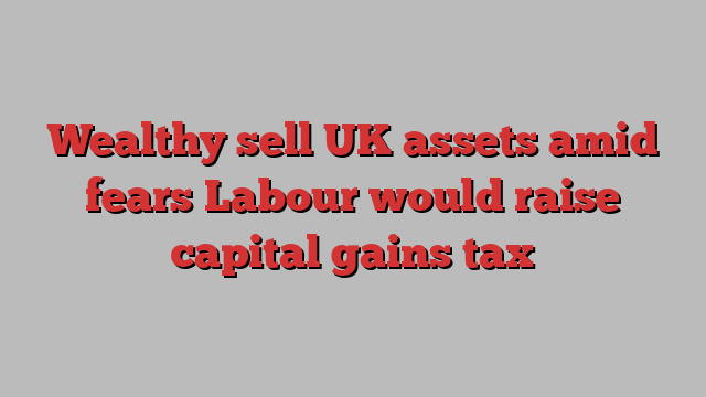 Wealthy sell UK assets amid fears Labour would raise capital gains tax
