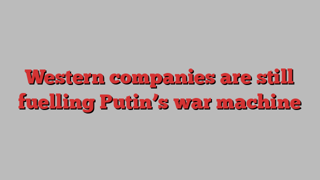 Western companies are still fuelling Putin’s war machine