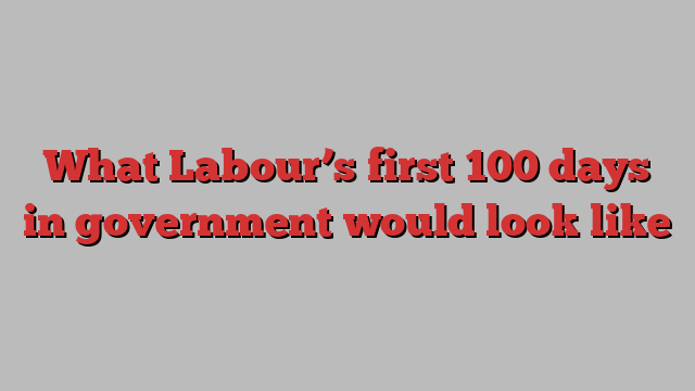 What Labour’s first 100 days in government would look like