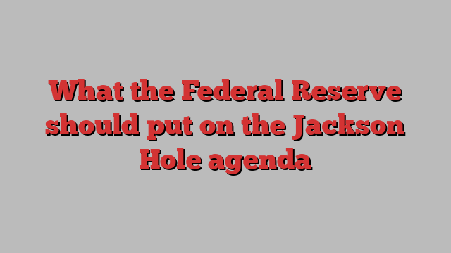 What the Federal Reserve should put on the Jackson Hole agenda