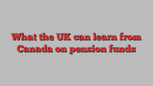 What the UK can learn from Canada on pension funds