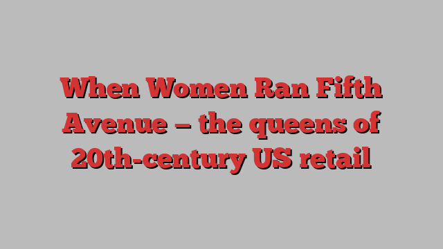 When Women Ran Fifth Avenue — the queens of 20th-century US retail