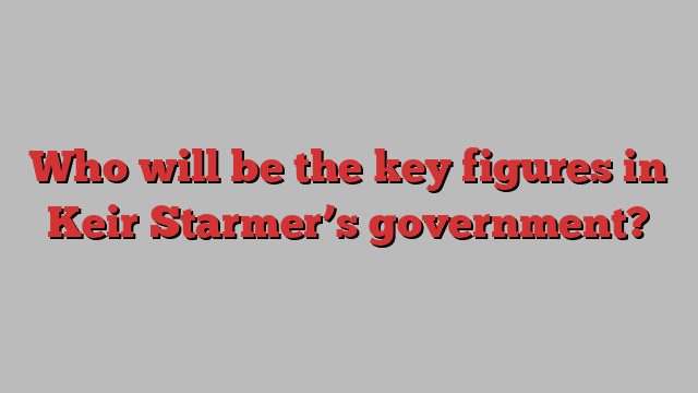 Who will be the key figures in Keir Starmer’s government?