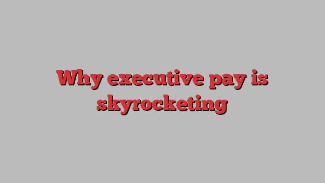 Why executive pay is skyrocketing